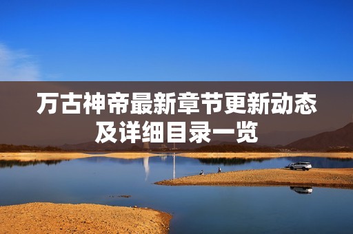 万古神帝最新章节更新动态及详细目录一览