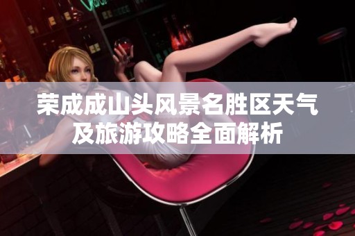 荣成成山头风景名胜区天气及旅游攻略全面解析
