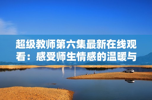 超级教师第六集最新在线观看：感受师生情感的温暖与成长