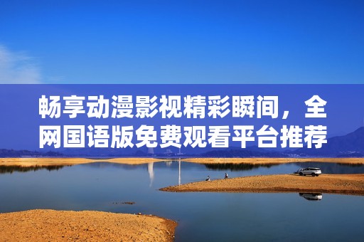 畅享动漫影视精彩瞬间，全网国语版免费观看平台推荐
