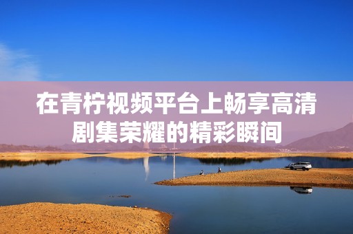 在青柠视频平台上畅享高清剧集荣耀的精彩瞬间