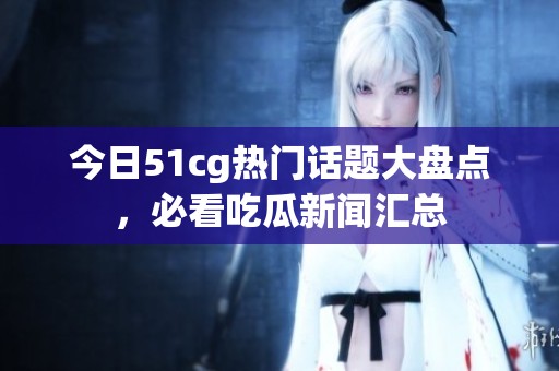 今日51cg热门话题大盘点，必看吃瓜新闻汇总