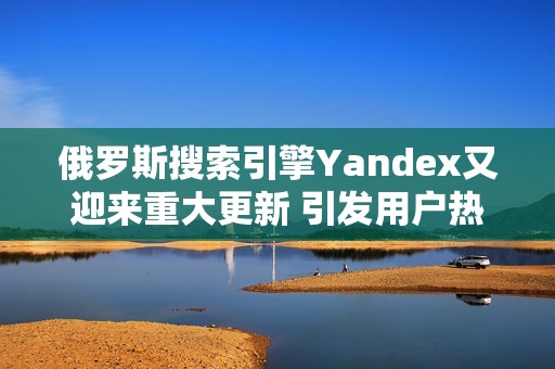 俄罗斯搜索引擎Yandex又迎来重大更新 引发用户热议