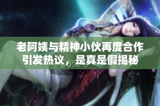 老阿姨与精神小伙再度合作引发热议，是真是假揭秘