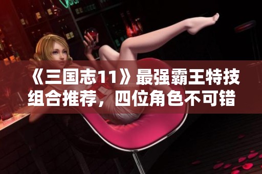 《三国志11》最强霸王特技组合推荐，四位角色不可错过！