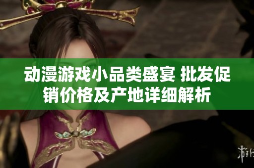 动漫游戏小品类盛宴 批发促销价格及产地详细解析