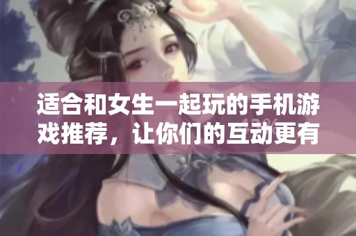 适合和女生一起玩的手机游戏推荐，让你们的互动更有趣