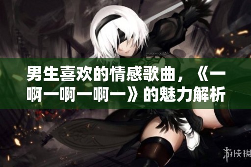 男生喜欢的情感歌曲，《一啊一啊一啊一》的魅力解析