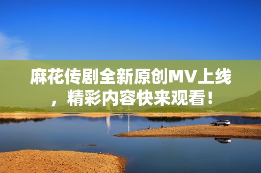 麻花传剧全新原创MV上线，精彩内容快来观看！