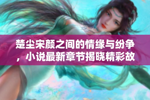 楚尘宋颜之间的情缘与纷争，小说最新章节揭晓精彩故事