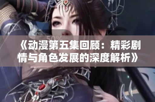 《动漫第五集回顾：精彩剧情与角色发展的深度解析》