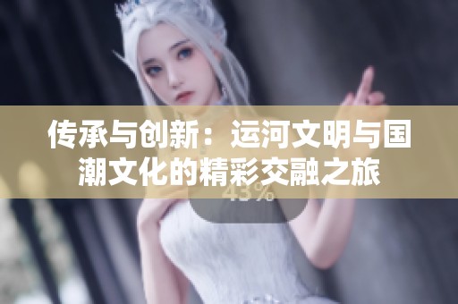 传承与创新：运河文明与国潮文化的精彩交融之旅