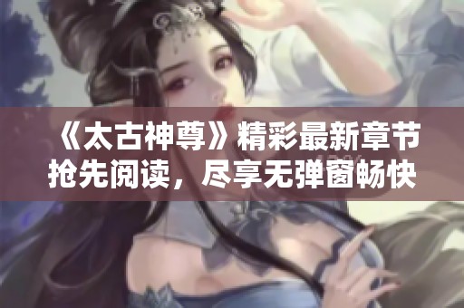 《太古神尊》精彩最新章节抢先阅读，尽享无弹窗畅快体验