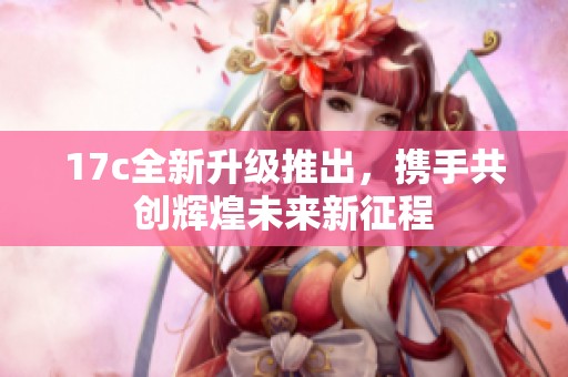 17c全新升级推出，携手共创辉煌未来新征程