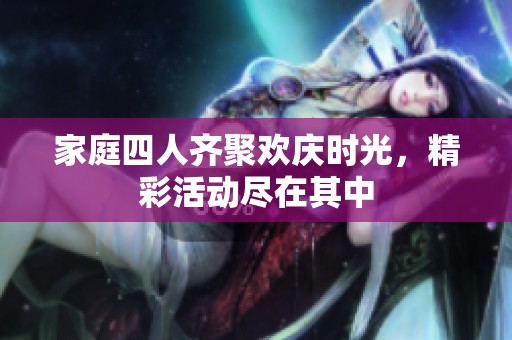家庭四人齐聚欢庆时光，精彩活动尽在其中