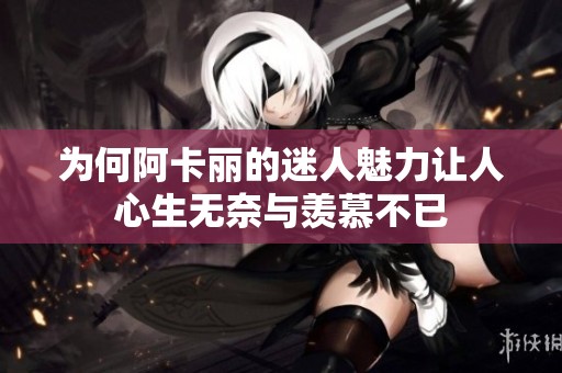 为何阿卡丽的迷人魅力让人心生无奈与羡慕不已