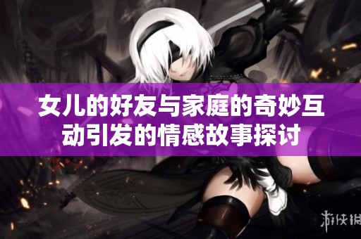 女儿的好友与家庭的奇妙互动引发的情感故事探讨