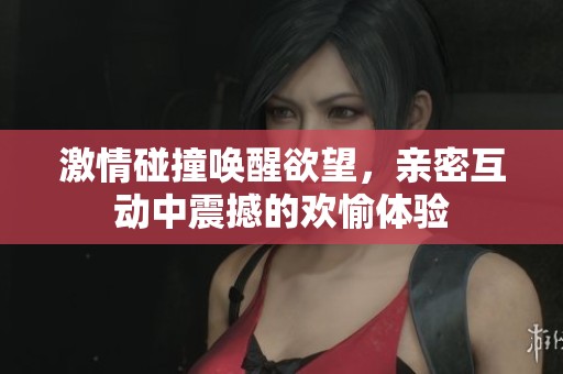 激情碰撞唤醒欲望，亲密互动中震撼的欢愉体验