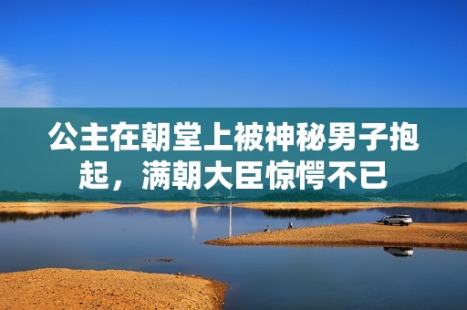 公主在朝堂上被神秘男子抱起，满朝大臣惊愕不已