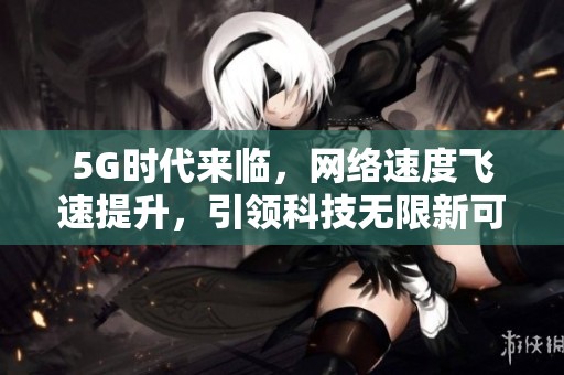 5G时代来临，网络速度飞速提升，引领科技无限新可能