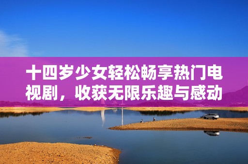 十四岁少女轻松畅享热门电视剧，收获无限乐趣与感动