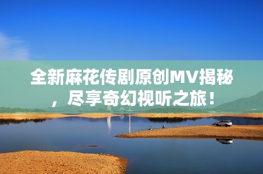全新麻花传剧原创MV揭秘，尽享奇幻视听之旅！
