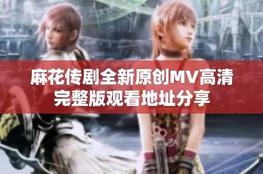 麻花传剧全新原创MV高清完整版观看地址分享