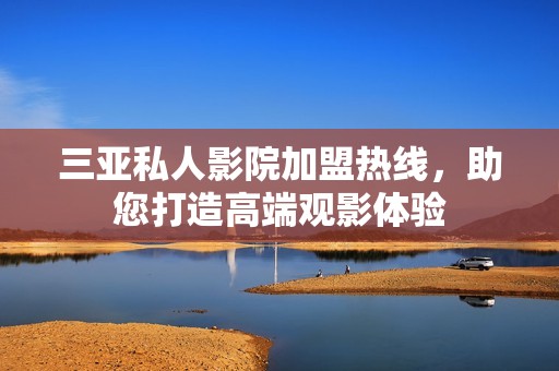 三亚私人影院加盟热线，助您打造高端观影体验