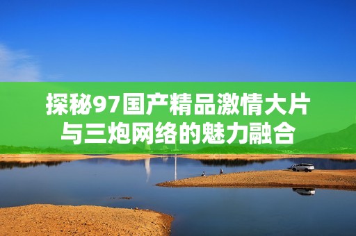 探秘97国产精品激情大片与三炮网络的魅力融合