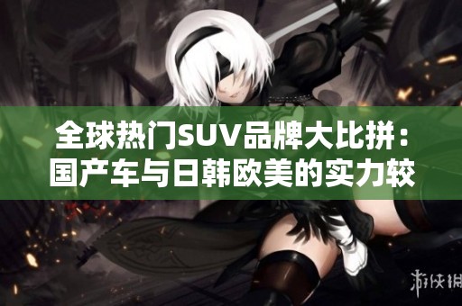全球热门SUV品牌大比拼：国产车与日韩欧美的实力较量