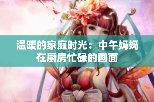 温暖的家庭时光：中午妈妈在厨房忙碌的画面