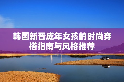 韩国新晋成年女孩的时尚穿搭指南与风格推荐