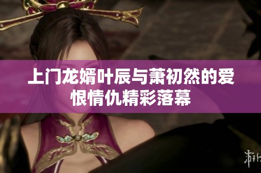 上门龙婿叶辰与萧初然的爱恨情仇精彩落幕