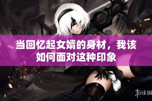 当回忆起女婿的身材，我该如何面对这种印象