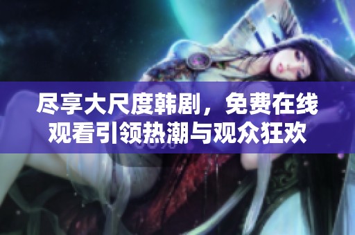 尽享大尺度韩剧，免费在线观看引领热潮与观众狂欢