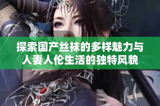 探索国产丝袜的多样魅力与人妻人伦生活的独特风貌