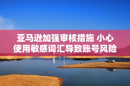 亚马逊加强审核措施 小心使用敏感词汇导致账号风险