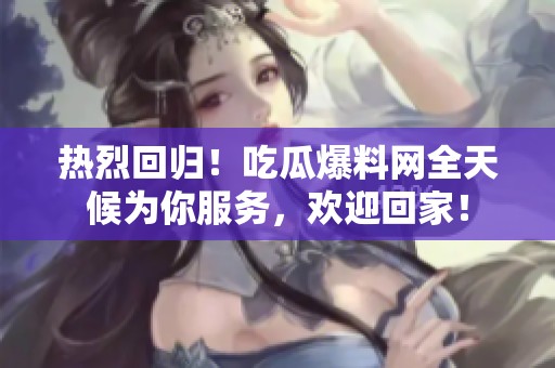 热烈回归！吃瓜爆料网全天候为你服务，欢迎回家！
