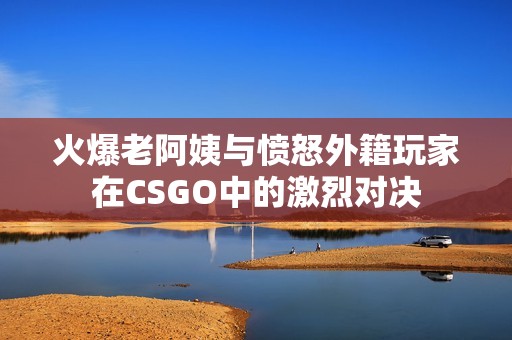 火爆老阿姨与愤怒外籍玩家在CSGO中的激烈对决