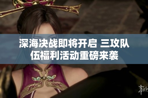 深海决战即将开启 三攻队伍福利活动重磅来袭