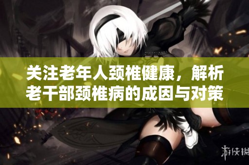 关注老年人颈椎健康，解析老干部颈椎病的成因与对策