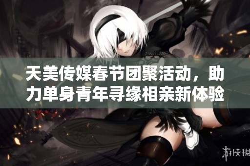 天美传媒春节团聚活动，助力单身青年寻缘相亲新体验