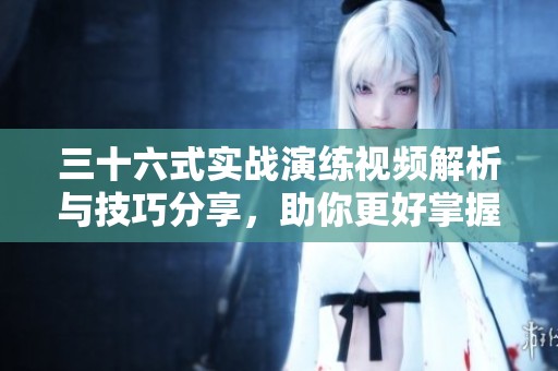 三十六式实战演练视频解析与技巧分享，助你更好掌握武术精髓