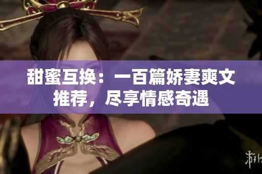 甜蜜互换：一百篇娇妻爽文推荐，尽享情感奇遇
