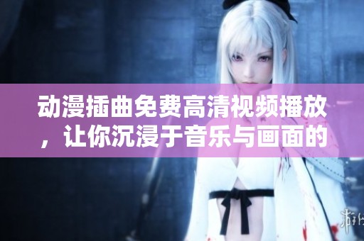 动漫插曲免费高清视频播放，让你沉浸于音乐与画面的完美结合