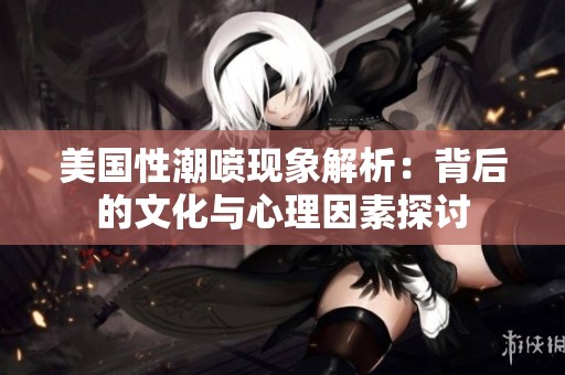 美国性潮喷现象解析：背后的文化与心理因素探讨