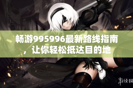畅游995996最新路线指南，让你轻松抵达目的地