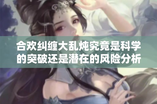合欢纠缠大乱炖究竟是科学的突破还是潜在的风险分析