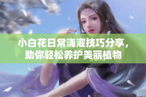 小白花日常浇灌技巧分享，助你轻松养护美丽植物