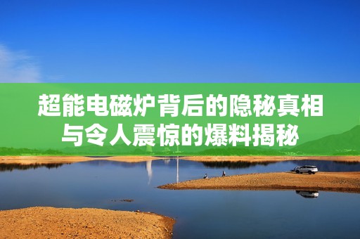 超能电磁炉背后的隐秘真相与令人震惊的爆料揭秘
